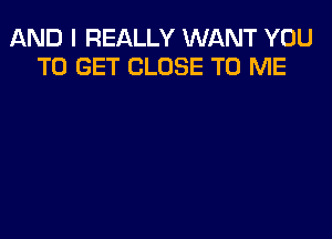 AND I REALLY WANT YOU
TO GET CLOSE TO ME