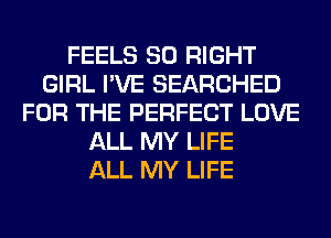 FEELS SO RIGHT
GIRL I'VE SEARCHED
FOR THE PERFECT LOVE
ALL MY LIFE
ALL MY LIFE