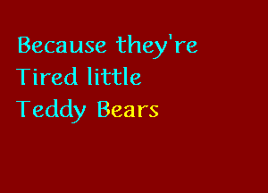 Because they're
Tired little

Teddy Bears