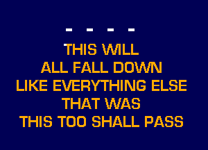 THIS WILL
ALL FALL DOWN
LIKE EVERYTHING ELSE
THAT WAS
THIS T00 SHALL PASS