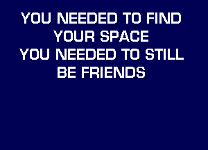 YOU NEEDED TO FIND
YOUR SPACE
YOU NEEDED TO STILL
BE FRIENDS