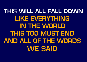 THIS VUILL ALL FALL DOWN
LIKE EVERYTHING
IN THE WORLD
THIS T00 MUST END
AND ALL OF THE WORDS

WE SAID