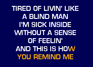 TIRED OF LIVIN' LIKE
A BLIND MAN
I'M SICK INSIDE
WTHOUT A SENSE
0F FEELIN'
AND THIS IS HOW
YOU REMIND ME