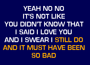 YEAH N0 N0
ITS NOT LIKE
YOU DIDN'T KNOW THAT
I SAID I LOVE YOU
AND I SWEAR I STILL DO
AND IT MUST HAVE BEEN
SO BAD