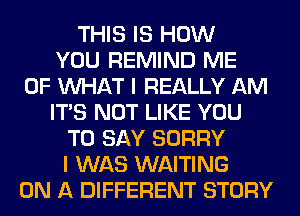 THIS IS HOW
YOU REMIND ME
OF WHAT I REALLY AM
ITS NOT LIKE YOU
TO SAY SORRY
I WAS WAITING
ON A DIFFERENT STORY