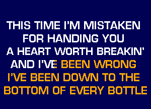 THIS TIME I'M MISTAKEN

FOR HANDING YOU
A HEART WORTH BREAKIN'

AND I'VE BEEN WRONG
I'VE BEEN DOWN TO THE
BOTTOM OF EVERY BOTTLE