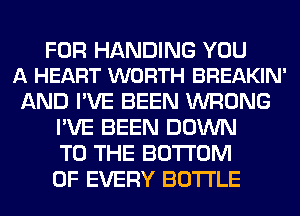 FOR HANDING YOU
A HEART WORTH BREAKIN'

AND I'VE BEEN WRONG
I'VE BEEN DOWN
TO THE BOTTOM
OF EVERY BOTTLE