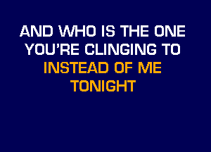 AND WHO IS THE ONE
YOU'RE CLINGING T0
INSTEAD OF ME
TONIGHT