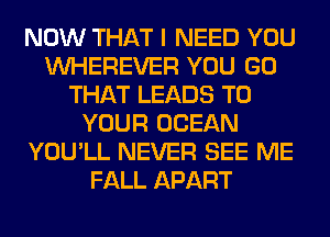 NOW THAT I NEED YOU
VVHEREVER YOU GO
THAT LEADS TO
YOUR OCEAN
YOU'LL NEVER SEE ME
FALL APART