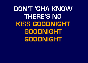 DON'T 'CHA KNOW
THERE'S N0
KISS GOODNIGHT

GOODNIGHT
GOODNIGHT