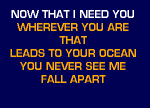 NOW THAT I NEED YOU
VVHEREVER YOU ARE
THAT
LEADS TO YOUR OCEAN
YOU NEVER SEE ME
FALL APART