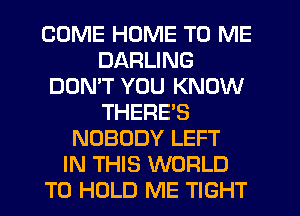 COME HOME TO ME
DARLING
DON'T YOU KNOW
THERES
NOBODY LEFT
IN THIS WORLD
TO HOLD ME TIGHT