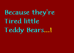 Because they're
Tired little

Teddy Bears...!