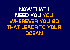 NOW THAT I
NEED YOU YOU
VVHEREVER YOU GO

THAT LEADS TO YOUR
OCEAN