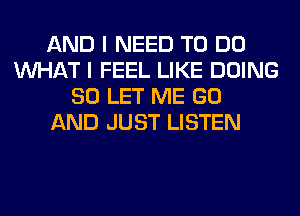 AND I NEED TO DO
WHAT I FEEL LIKE DOING
SO LET ME GO
AND JUST LISTEN