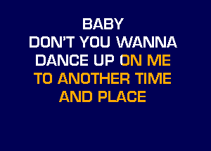 BABY
DON'T YOU WANNA
DANCE UP ON ME
TO ANOTHER TIME
AND PLACE