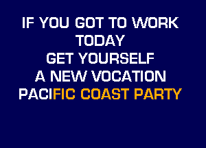 IF YOU GOT TO WORK
TODAY
GET YOURSELF
A NEW VOCATION
PACIFIC COAST PARTY