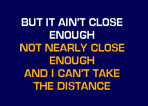 BUT IT AIN'T CLOSE
ENOUGH
NOT NEARLY CLOSE
ENOUGH
AND I CANT TAKE
THE DISTANCE