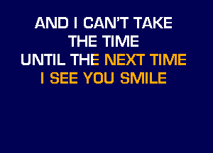 AND I CAN'T TAKE
THE TIME
UNTIL THE NEXT TIME
I SEE YOU SMILE