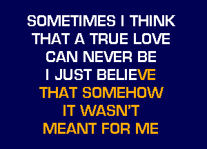 SOMETIMES I THINK
THAT A TRUE LOVE
CAN NEVER BE
I JUST BELIEVE
THAT SOMEHOW
IT WASN'T
MEANT FOR ME