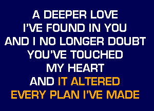 A DEEPER LOVE
I'VE FOUND IN YOU
AND I NO LONGER DOUBT
YOU'VE TOUCHED
MY HEART
AND IT ALTERED
EVERY PLAN I'VE MADE