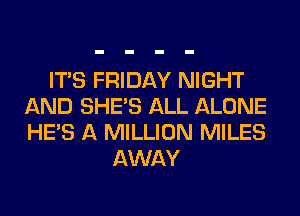 ITS FRIDAY NIGHT
AND SHE'S ALL ALONE
HE'S A MILLION MILES

AWAY