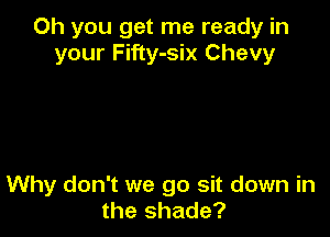 Oh you get me ready in
your Fifty-six Chevy

Why don't we go sit down in
the shade?