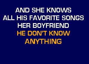 AND SHE KNOWS
ALL HIS FAVORITE SONGS
HER BOYFRIEND
HE DON'T KNOW

ANYTHING