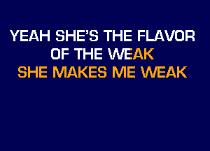 YEAH SHE'S THE FLAVOR
OF THE WEAK
SHE MAKES ME WEAK