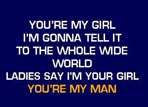 YOU'RE MY GIRL
I'M GONNA TELL IT
TO THE WHOLE WIDE

WORLD
LADIES SAY I'M YOUR GIRL

YOU'RE MY MAN