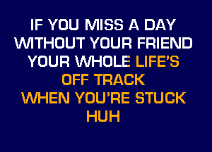 IF YOU MISS A DAY
WITHOUT YOUR FRIEND
YOUR WHOLE LIFE'S
OFF TRACK
WHEN YOU'RE STUCK
HUH