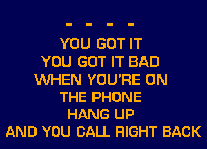 YOU GOT IT
YOU GOT IT BAD

WHEN YOU'RE ON
THE PHONE
HANG UP
AND YOU CALL RIGHT BACK