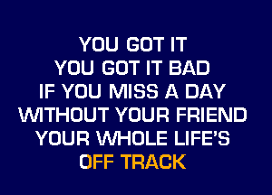 YOU GOT IT
YOU GOT IT BAD
IF YOU MISS A DAY
WITHOUT YOUR FRIEND
YOUR WHOLE LIFE'S
OFF TRACK