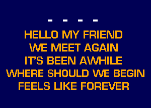 HELLO MY FRIEND
WE MEET AGAIN

ITS BEEN AW-IILE
VUHERE SHOULD WE BEGIN

FEELS LIKE FOREVER