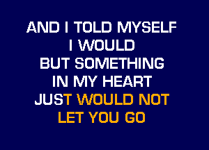 AND I TOLD MYSELF
I WOULD
BUT SOMETHING
IN MY HEART
JUST WOULD NOT
LET YOU GO