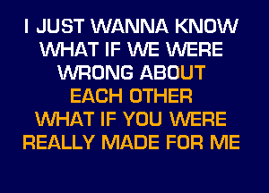 I JUST WANNA KNOW
WHAT IF WE WERE
WRONG ABOUT
EACH OTHER
WHAT IF YOU WERE
REALLY MADE FOR ME