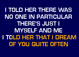 I TOLD HER THERE WAS
NO ONE IN PARTICULAR
THERE'S JUST I
MYSELF AND ME
I TOLD HER THAT I DREAM
OF YOU QUITE OFTEN