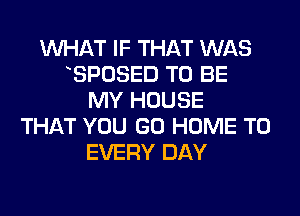 WHAT IF THAT WAS
BPOSED TO BE
MY HOUSE
THAT YOU GO HOME T0
EVERY DAY