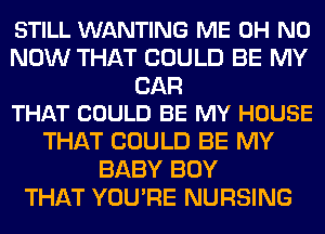 STILL WANTING ME OH NO
NOW THAT COULD BE MY

CAR
THAT COULD BE MY HOUSE

THAT COULD BE MY
BABY BOY
THAT YOU'RE NURSING