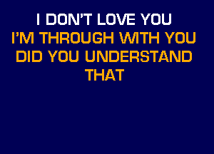 I DON'T LOVE YOU
I'M THROUGH WITH YOU
DID YOU UNDERSTAND

THAT