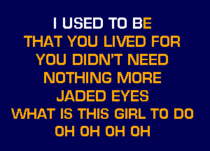 I USED TO BE
THAT YOU LIVED FOR
YOU DIDN'T NEED
NOTHING MORE

JADED EYES
VUHAT IS THIS GIRL TO DO
0H 0H 0H 0H