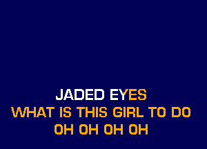 JADED EYES
WHAT IS THIS GIRL TO DO
0H 0H 0H 0H