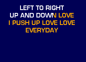 LEFT T0 RIGHT
UP AND DOWN LOVE
I PUSH UP LOVE LOVE
EVERYDAY