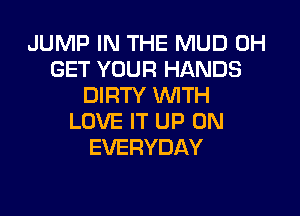JUMP IN THE MUD 0H
GET YOUR HANDS
IMRTYVWTH

LOVE IT UP ON
EVERYDAY