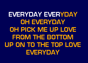 EVERYDAY EVERYDAY
0H EVERYDAY
0H PICK ME UP LOVE
FROM THE BOTTOM
UP ON TO THE TOP LOVE
EVERYDAY