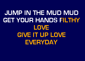JUMP IN THE MUD MUD
GET YOUR HANDS FILTHY
LOVE
GIVE IT UP LOVE
EVERYDAY