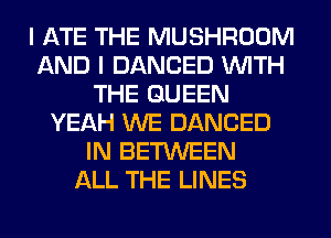I ATE THE MUSHROOM
AND I DANCED WITH
THE QUEEN
YEAH WE DANCED
IN BETWEEN
ALL THE LINES
