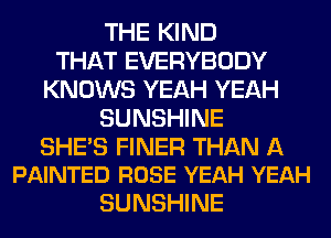 THE KIND
THAT EVERYBODY
KNOWS YEAH YEAH
SUNSHINE

SHE'S FINER THAN A
PAINTED ROSE YEAH YEAH

SUNSHINE