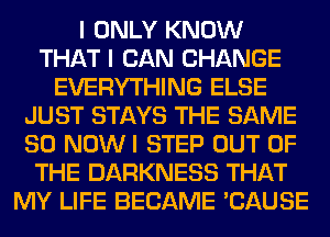 I ONLY KNOW
THAT I CAN CHANGE
EVERYTHING ELSE
JUST STAYS THE SAME
SO NOWI STEP OUT OF
THE DARKNESS THAT
MY LIFE BECAME 'CAUSE