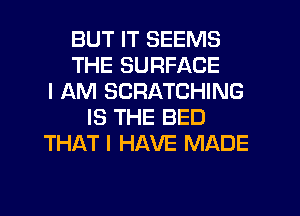 BUT IT SEEMS
THE SURFACE
I AM SCRATCHING
IS THE BED
THAT I HAVE MADE